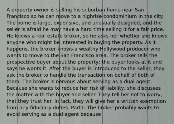 A property owner is selling his suburban home near San Francisco so he can move to a highrise condominium in the city. The home is large, expensive, and unusually designed, and the seller is afraid he may have a hard time selling it for a fair price. He knows a real estate broker, so he asks her whether she knows anyone who might be interested in buying the property. As it happens, the broker knows a wealthy Hollywood producer who wants to move to the San Francisco area. The broker tells the prospective buyer about the property; the buyer looks at it and says he wants it. After the buyer is introduced to the seller, they ask the broker to handle the transaction on behalf of both of them. The broker is nervous about serving as a dual agent. Because she wants to reduce her risk of liability, she discusses the matter with the buyer and seller. They tell her not to worry, that they trust her. In fact, they will give her a written exemption from any fiduciary duties. Part1: The broker probably wants to avoid serving as a dual agent because