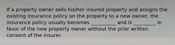 If a property owner sells his/her insured property and assigns the existing insurance policy on the property to a new owner, the insurance policy usually becomes __________ and is _________ in favor of the new property owner without the prior written consent of the insurer.