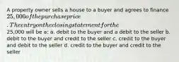 A property owner sells a house to a buyer and agrees to finance 25,000 of the purchase price. The entry on the closing statement for the25,000 will be a: a. debit to the buyer and a debit to the seller b. debit to the buyer and credit to the seller c. credit to the buyer and debit to the seller d. credit to the buyer and credit to the seller