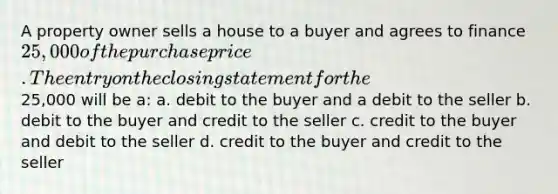 A property owner sells a house to a buyer and agrees to finance 25,000 of the purchase price. The entry on the closing statement for the25,000 will be a: a. debit to the buyer and a debit to the seller b. debit to the buyer and credit to the seller c. credit to the buyer and debit to the seller d. credit to the buyer and credit to the seller