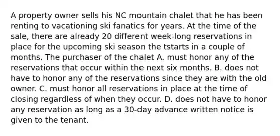 A property owner sells his NC mountain chalet that he has been renting to vacationing ski fanatics for years. At the time of the sale, there are already 20 different week-long reservations in place for the upcoming ski season the tstarts in a couple of months. The purchaser of the chalet A. must honor any of the reservations that occur within the next six months. B. does not have to honor any of the reservations since they are with the old owner. C. must honor all reservations in place at the time of closing regardless of when they occur. D. does not have to honor any reservation as long as a 30-day advance written notice is given to the tenant.