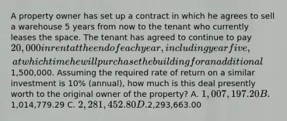 A property owner has set up a contract in which he agrees to sell a warehouse 5 years from now to the tenant who currently leases <a href='https://www.questionai.com/knowledge/k0Lyloclid-the-space' class='anchor-knowledge'>the space</a>. The tenant has agreed to continue to pay 20,000 in rent at the end of each year, including year five, at which time he will purchase the building for an additional1,500,000. Assuming the required rate of return on a similar investment is 10% (annual), how much is this deal presently worth to the original owner of the property? A. 1,007,197.20 B.1,014,779.29 C. 2,281,452.80 D.2,293,663.00