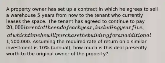 A property owner has set up a contract in which he agrees to sell a warehouse 5 years from now to the tenant who currently leases the space. The tenant has agreed to continue to pay 20,000 in rent at the end of each year, including year five, at which time he will purchase the building for an additional1,500,000. Assuming the required rate of return on a similar investment is 10% (annual), how much is this deal presently worth to the original owner of the property?