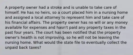 A property owner had a stroke and is unable to take care of himself. He has no heirs, so a court placed him in a nursing home and assigned a local attorney to represent him and take care of his financial affairs. The property owner has no will or any money available for expenses and hasn't paid any property taxes in the past four years. The court has been notified that the property owner's health is not improving, so he will not be leaving the nursing home. What would the state file to eventually collect the unpaid back taxes?