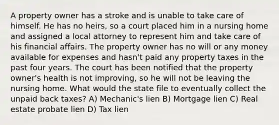 A property owner has a stroke and is unable to take care of himself. He has no heirs, so a court placed him in a nursing home and assigned a local attorney to represent him and take care of his financial affairs. The property owner has no will or any money available for expenses and hasn't paid any property taxes in the past four years. The court has been notified that the property owner's health is not improving, so he will not be leaving the nursing home. What would the state file to eventually collect the unpaid back taxes? A) Mechanic's lien B) Mortgage lien C) Real estate probate lien D) Tax lien