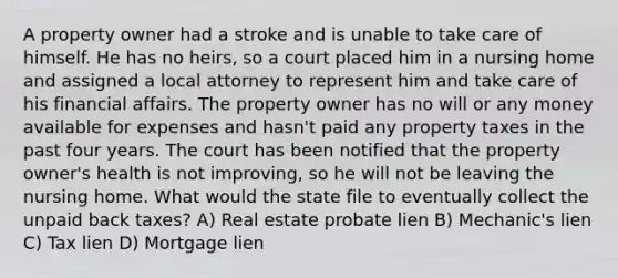 A property owner had a stroke and is unable to take care of himself. He has no heirs, so a court placed him in a nursing home and assigned a local attorney to represent him and take care of his financial affairs. The property owner has no will or any money available for expenses and hasn't paid any property taxes in the past four years. The court has been notified that the property owner's health is not improving, so he will not be leaving the nursing home. What would the state file to eventually collect the unpaid back taxes? A) Real estate probate lien B) Mechanic's lien C) Tax lien D) Mortgage lien