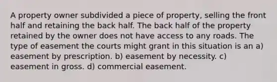 A property owner subdivided a piece of property, selling the front half and retaining the back half. The back half of the property retained by the owner does not have access to any roads. The type of easement the courts might grant in this situation is an a) easement by prescription. b) easement by necessity. c) easement in gross. d) commercial easement.