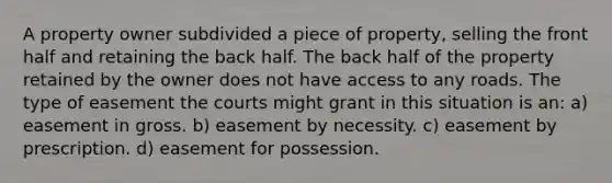 A property owner subdivided a piece of property, selling the front half and retaining the back half. The back half of the property retained by the owner does not have access to any roads. The type of easement the courts might grant in this situation is an: a) easement in gross. b) easement by necessity. c) easement by prescription. d) easement for possession.