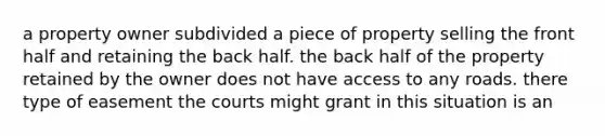 a property owner subdivided a piece of property selling the front half and retaining the back half. the back half of the property retained by the owner does not have access to any roads. there type of easement the courts might grant in this situation is an