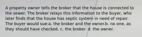 A property owner tells the broker that the house is connected to the sewer. The broker relays this information to the buyer, who later finds that the house has septic system in need of repair. The buyer would sue:a. the broker and the owner.b. no one, as they should have checked. c. the broker. d. the owner.