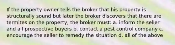 If the property owner tells the broker that his property is structurally sound but later the broker discovers that there are termites on the property, the broker must: a. inform the seller and all prospective buyers b. contact a pest control company c. encourage the seller to remedy the situation d. all of the above