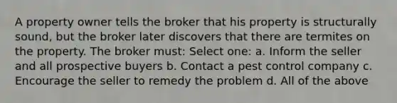 A property owner tells the broker that his property is structurally sound, but the broker later discovers that there are termites on the property. The broker must: Select one: a. Inform the seller and all prospective buyers b. Contact a pest control company c. Encourage the seller to remedy the problem d. All of the above