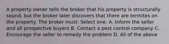 A property owner tells the broker that his property is structurally sound, but the broker later discovers that there are termites on the property. The broker must: Select one: A. Inform the seller and all prospective buyers B. Contact a pest control company C. Encourage the seller to remedy the problem D. All of the above