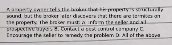 A property owner tells the broker that his property is structurally sound, but the broker later discovers that there are termites on the property. The broker must: A. Inform the seller and all prospective buyers B. Contact a pest control company C. Encourage the seller to remedy the problem D. All of the above