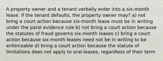 A property owner and a tenant verbally enter into a six-month lease. if the tenant defaults, the property owner may? a) not bring a court action because six-month lease must be in writing under the parol evidence rule b) not bring a court action because the statutes of fraud governs six-month leases c) bring a court action because six-month leases need not be in writing to be enforceable d) bring a court action because the statute of limitations does not apply to oral-leases, regardless of their term