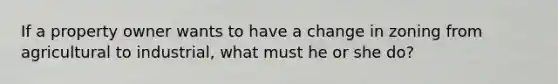 If a property owner wants to have a change in zoning from agricultural to industrial, what must he or she do?