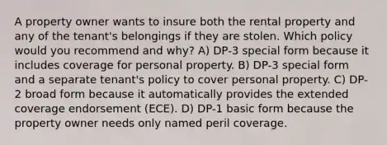 A property owner wants to insure both the rental property and any of the tenant's belongings if they are stolen. Which policy would you recommend and why? A) DP-3 special form because it includes coverage for personal property. B) DP-3 special form and a separate tenant's policy to cover personal property. C) DP-2 broad form because it automatically provides the extended coverage endorsement (ECE). D) DP-1 basic form because the property owner needs only named peril coverage.