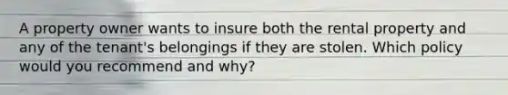 A property owner wants to insure both the rental property and any of the tenant's belongings if they are stolen. Which policy would you recommend and why?