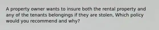 A property owner wants to insure both the rental property and any of the tenants belongings if they are stolen, Which policy would you recommend and why?