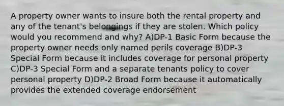 A property owner wants to insure both the rental property and any of the tenant's belongings if they are stolen. Which policy would you recommend and why? A)DP-1 Basic Form because the property owner needs only named perils coverage B)DP-3 Special Form because it includes coverage for personal property C)DP-3 Special Form and a separate tenants policy to cover personal property D)DP-2 Broad Form because it automatically provides the extended coverage endorsement