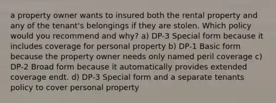 a property owner wants to insured both the rental property and any of the tenant's belongings if they are stolen. Which policy would you recommend and why? a) DP-3 Special form because it includes coverage for personal property b) DP-1 Basic form because the property owner needs only named peril coverage c) DP-2 Broad form because it automatically provides extended coverage endt. d) DP-3 Special form and a separate tenants policy to cover personal property