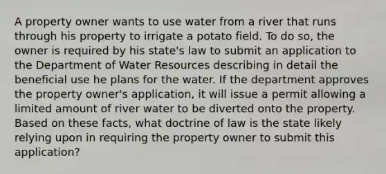 A property owner wants to use water from a river that runs through his property to irrigate a potato field. To do so, the owner is required by his state's law to submit an application to the Department of Water Resources describing in detail the beneficial use he plans for the water. If the department approves the property owner's application, it will issue a permit allowing a limited amount of river water to be diverted onto the property. Based on these facts, what doctrine of law is the state likely relying upon in requiring the property owner to submit this application?