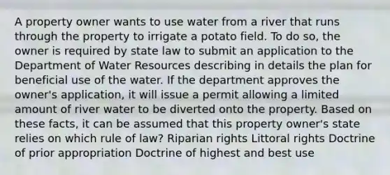 A property owner wants to use water from a river that runs through the property to irrigate a potato field. To do so, the owner is required by state law to submit an application to the Department of Water Resources describing in details the plan for beneficial use of the water. If the department approves the owner's application, it will issue a permit allowing a limited amount of river water to be diverted onto the property. Based on these facts, it can be assumed that this property owner's state relies on which rule of law? Riparian rights Littoral rights Doctrine of prior appropriation Doctrine of highest and best use