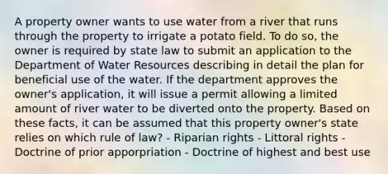 A property owner wants to use water from a river that runs through the property to irrigate a potato field. To do so, the owner is required by state law to submit an application to the Department of Water Resources describing in detail the plan for beneficial use of the water. If the department approves the owner's application, it will issue a permit allowing a limited amount of river water to be diverted onto the property. Based on these facts, it can be assumed that this property owner's state relies on which rule of law? - Riparian rights - Littoral rights - Doctrine of prior apporpriation - Doctrine of highest and best use