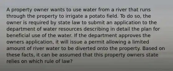 A property owner wants to use water from a river that runs through the property to irrigate a potato field. To do so, the owner is required by state law to submit an application to the department of water resources describing in detail the plan for beneficial use of the water. If the department approves the owners application, it will issue a permit allowing a limited amount of river water to be diverted onto the property. Based on these facts, it can be assumed that this property owners state relies on which rule of law?