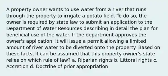 A property owner wants to use water from a river that runs through the property to irrigate a potato field. To do so, the owner is required by state law to submit an application to the Department of Water Resources describing in detail the plan for beneficial use of the water. If the department approves the owner's application, it will issue a permit allowing a limited amount of river water to be diverted onto the property. Based on these facts, it can be assumed that this property owner's state relies on which rule of law? a. Riparian rights b. Littoral rights c. Accretion d. Doctrine of prior appropriation