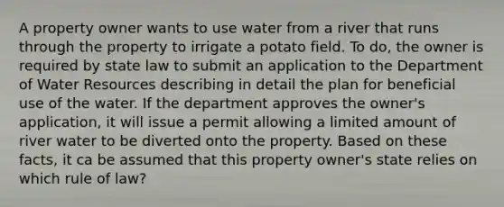 A property owner wants to use water from a river that runs through the property to irrigate a potato field. To do, the owner is required by state law to submit an application to the Department of Water Resources describing in detail the plan for beneficial use of the water. If the department approves the owner's application, it will issue a permit allowing a limited amount of river water to be diverted onto the property. Based on these facts, it ca be assumed that this property owner's state relies on which rule of law?