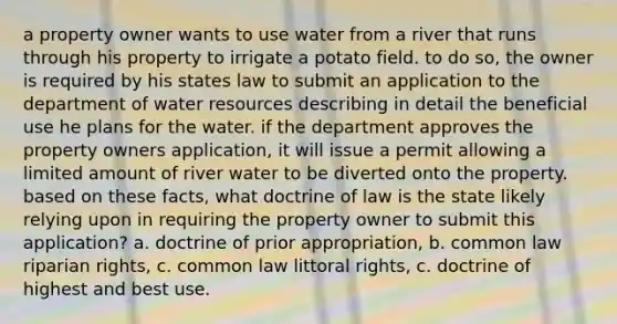 a property owner wants to use water from a river that runs through his property to irrigate a potato field. to do so, the owner is required by his states law to submit an application to the department of water resources describing in detail the beneficial use he plans for the water. if the department approves the property owners application, it will issue a permit allowing a limited amount of river water to be diverted onto the property. based on these facts, what doctrine of law is the state likely relying upon in requiring the property owner to submit this application? a. doctrine of prior appropriation, b. common law riparian rights, c. common law littoral rights, c. doctrine of highest and best use.