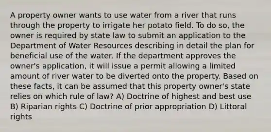 A property owner wants to use water from a river that runs through the property to irrigate her potato field. To do so, the owner is required by state law to submit an application to the Department of Water Resources describing in detail the plan for beneficial use of the water. If the department approves the owner's application, it will issue a permit allowing a limited amount of river water to be diverted onto the property. Based on these facts, it can be assumed that this property owner's state relies on which rule of law? A) Doctrine of highest and best use B) Riparian rights C) Doctrine of prior appropriation D) Littoral rights