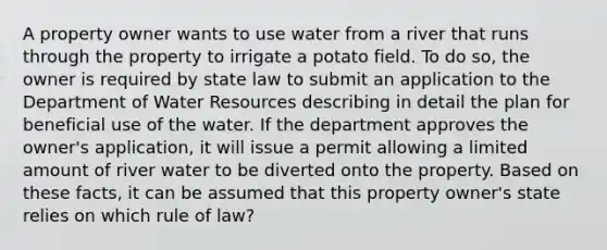 A property owner wants to use water from a river that runs through the property to irrigate a potato field. To do so, the owner is required by state law to submit an application to the Department of Water Resources describing in detail the plan for beneficial use of the water. If the department approves the owner's application, it will issue a permit allowing a limited amount of river water to be diverted onto the property. Based on these facts, it can be assumed that this property owner's state relies on which rule of law?