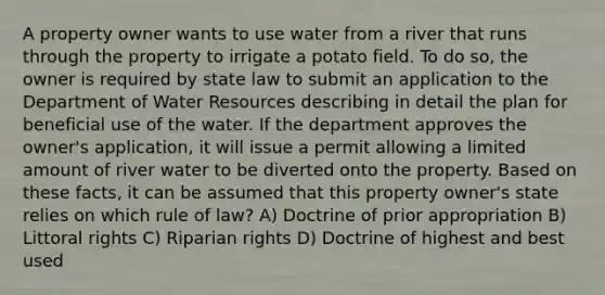 A property owner wants to use water from a river that runs through the property to irrigate a potato field. To do so, the owner is required by state law to submit an application to the Department of Water Resources describing in detail the plan for beneficial use of the water. If the department approves the owner's application, it will issue a permit allowing a limited amount of river water to be diverted onto the property. Based on these facts, it can be assumed that this property owner's state relies on which rule of law? A) Doctrine of prior appropriation B) Littoral rights C) Riparian rights D) Doctrine of highest and best used