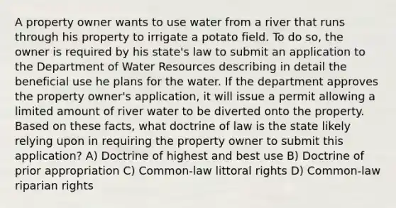 A property owner wants to use water from a river that runs through his property to irrigate a potato field. To do so, the owner is required by his state's law to submit an application to the Department of Water Resources describing in detail the beneficial use he plans for the water. If the department approves the property owner's application, it will issue a permit allowing a limited amount of river water to be diverted onto the property. Based on these facts, what doctrine of law is the state likely relying upon in requiring the property owner to submit this application? A) Doctrine of highest and best use B) Doctrine of prior appropriation C) Common-law littoral rights D) Common-law riparian rights