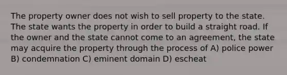 The property owner does not wish to sell property to the state. The state wants the property in order to build a straight road. If the owner and the state cannot come to an agreement, the state may acquire the property through the process of A) police power B) condemnation C) eminent domain D) escheat