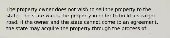 The property owner does not wish to sell the property to the state. The state wants the property in order to build a straight road. If the owner and the state cannot come to an agreement, the state may acquire the property through the process of: