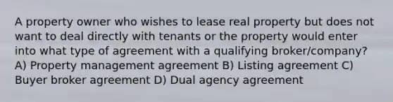 A property owner who wishes to lease real property but does not want to deal directly with tenants or the property would enter into what type of agreement with a qualifying broker/company? A) Property management agreement B) Listing agreement C) Buyer broker agreement D) Dual agency agreement