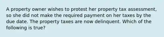 A property owner wishes to protest her property tax assessment, so she did not make the required payment on her taxes by the due date. The property taxes are now delinquent. Which of the following is true?