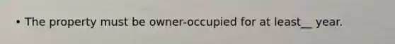 • The property must be owner-occupied for at least__ year.