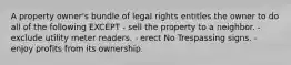 A property owner's bundle of legal rights entitles the owner to do all of the following EXCEPT - sell the property to a neighbor. - exclude utility meter readers. - erect No Trespassing signs. - enjoy profits from its ownership.