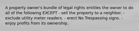 A property owner's bundle of legal rights entitles the owner to do all of the following EXCEPT - sell the property to a neighbor. - exclude utility meter readers. - erect No Trespassing signs. - enjoy profits from its ownership.