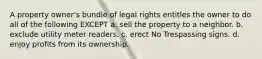 A property owner's bundle of legal rights entitles the owner to do all of the following EXCEPT a. sell the property to a neighbor. b. exclude utility meter readers. c. erect No Trespassing signs. d. enjoy profits from its ownership.