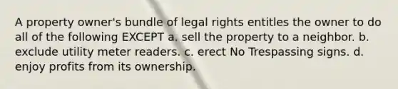 A property owner's bundle of legal rights entitles the owner to do all of the following EXCEPT a. sell the property to a neighbor. b. exclude utility meter readers. c. erect No Trespassing signs. d. enjoy profits from its ownership.