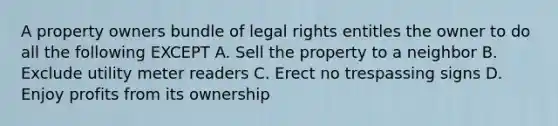 A property owners bundle of legal rights entitles the owner to do all the following EXCEPT A. Sell the property to a neighbor B. Exclude utility meter readers C. Erect no trespassing signs D. Enjoy profits from its ownership