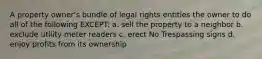 A property owner's bundle of legal rights entitles the owner to do all of the following EXCEPT: a. sell the property to a neighbor b. exclude utility meter readers c. erect No Trespassing signs d. enjoy profits from its ownership