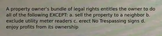 A property owner's bundle of legal rights entitles the owner to do all of the following EXCEPT: a. sell the property to a neighbor b. exclude utility meter readers c. erect No Trespassing signs d. enjoy profits from its ownership