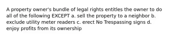 A property owner's bundle of legal rights entitles the owner to do all of the following EXCEPT a. sell the property to a neighbor b. exclude utility meter readers c. erect No Trespassing signs d. enjoy profits from its ownership