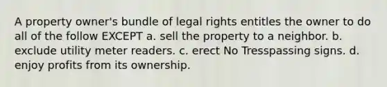 A property owner's bundle of legal rights entitles the owner to do all of the follow EXCEPT a. sell the property to a neighbor. b. exclude utility meter readers. c. erect No Tresspassing signs. d. enjoy profits from its ownership.